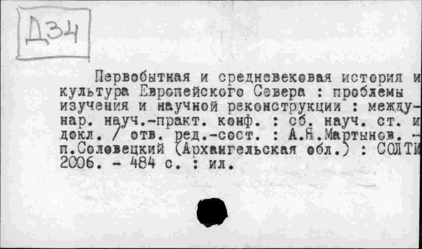 ﻿h -X ] >
Первобытная и средневековая история культура Европейского Севера : проблемы изучения и научной реконструкции : между нар. науч.-практ. конф. : сб. науч. ст. : д©кл. / отв. ред.-сост. : A.ft.Мартынов. ■ п.Солввецкий (Аохаигельская обл.; : СОЛТ 2006. - 484 с. : ил.